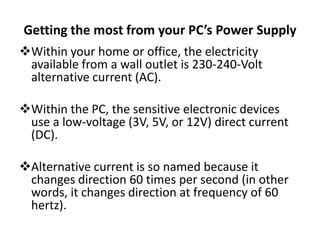Getting the most from your PC’s Power Supply
Within your home or office, the electricity
 available from a wall outlet is 230-240-Volt
 alternative current (AC).

Within the PC, the sensitive electronic devices
 use a low-voltage (3V, 5V, or 12V) direct current
 (DC).

Alternative current is so named because it
 changes direction 60 times per second (in other
 words, it changes direction at frequency of 60
 hertz).
 