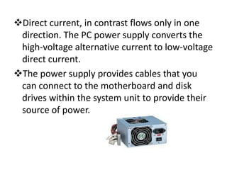 Direct current, in contrast flows only in one
 direction. The PC power supply converts the
 high-voltage alternative current to low-voltage
 direct current.
The power supply provides cables that you
 can connect to the motherboard and disk
 drives within the system unit to provide their
 source of power.
 
