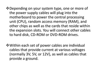 Depending on your system type, one or more of
 the power supply cables will plug into the
 motherboard to power the central processing
 unit (CPU), random access memory (RAM), and
 other chips as well as the cards that reside within
 the expansion slots. You will connect other cables
 to hard disk, CD-ROM or DVD-ROM drives.

Within each set of power cables are individual
 cables that provide current at various voltages
 (normally 3V, 5V, or 12V), as well as cables that
 provide a ground.
 