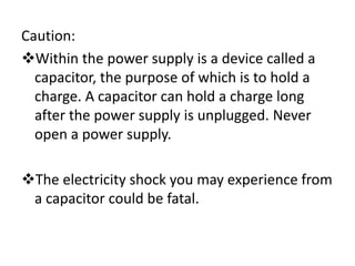 Caution:
Within the power supply is a device called a
  capacitor, the purpose of which is to hold a
  charge. A capacitor can hold a charge long
  after the power supply is unplugged. Never
  open a power supply.

The electricity shock you may experience from
 a capacitor could be fatal.
 