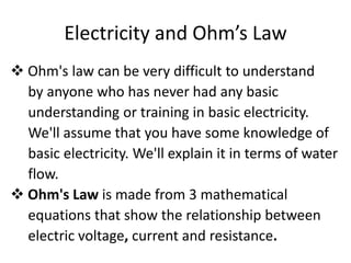 Electricity and Ohm’s Law
 Ohm's law can be very difficult to understand
  by anyone who has never had any basic
  understanding or training in basic electricity.
  We'll assume that you have some knowledge of
  basic electricity. We'll explain it in terms of water
  flow.
 Ohm's Law is made from 3 mathematical
  equations that show the relationship between
  electric voltage, current and resistance.
 