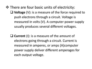  There are four basic units of electricity:
   Voltage (V): is a measure of the force required to
    push electrons through a circuit. Voltage is
    measured in volts (V). A computer power supply
    usually produces several different voltages.

   Current (I): is a measure of the amount of
    electrons going through a circuit. Current is
    measured in amperes, or amps (A)computer
    power supply deliver different amperages for
    each output voltage.
 