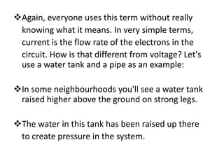 Again, everyone uses this term without really
 knowing what it means. In very simple terms,
 current is the flow rate of the electrons in the
 circuit. How is that different from voltage? Let's
 use a water tank and a pipe as an example:

In some neighbourhoods you'll see a water tank
 raised higher above the ground on strong legs.

The water in this tank has been raised up there
 to create pressure in the system.
 