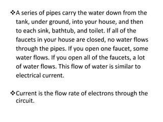 A series of pipes carry the water down from the
 tank, under ground, into your house, and then
 to each sink, bathtub, and toilet. If all of the
 faucets in your house are closed, no water flows
 through the pipes. If you open one faucet, some
 water flows. If you open all of the faucets, a lot
 of water flows. This flow of water is similar to
 electrical current.

Current is the flow rate of electrons through the
 circuit.
 