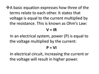 A basic equation expresses how three of the
 terms relate to each other. It states that
 voltage is equal to the current multiplied by
 the resistance. This is known as Ohm’s Law:
                         V = IR
 In an electrical system, power (P) is equal to
 the voltage multiplied by the current:
                         P = VI
 In electrical circuit, increasing the current or
 the voltage will result in higher power.
 