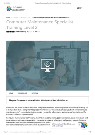 01/05/2018 Computer Maintenance Specialist Training Level 2 - Adams Academy
https://www.adamsacademy.com/course/computer-maintenance-specialist-training-level-2/ 1/12
( 8 REVIEWS )
HOME / COURSE / TECHNOLOGY / COMPUTER MAINTENANCE SPECIALIST TRAINING LEVEL 2
Computer Maintenance Specialist
Training Level 2
400 STUDENTS
Fix your Computer at home with this Maintenance Specialist Course
Computer are prone to hacks and virus. They slow down and eventually stop functioning e ciently, so
it is important that a computer has proper maintenance. This will usually set you back some money as
maintenance isn’t cheap but with this course, you can be a Computer Maintenance Specialist and x
yours and others computer at will.
Computer maintenance technicians, also known as computer support specialists, assist individuals and
organizations with systems operation, computer errors and other technical support issues. Computer
maintenance technicians oversee daily computer performance, provide technical support and install
new software for computer users. Daily duties may include elding inquiries, running diagnostic tests to
HOME CURRICULUM REVIEWS
LOGIN
Welcome back! Can I help you
with anything? 
 