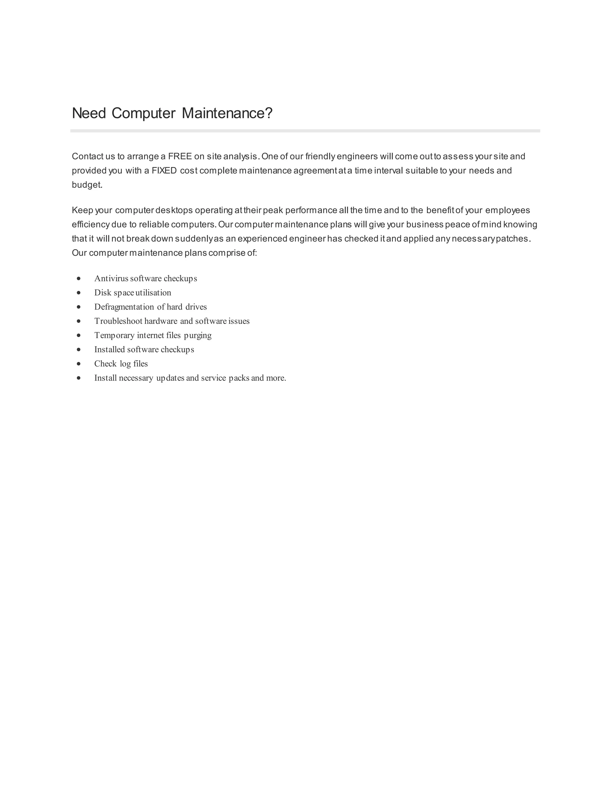 Need Computer Maintenance?
Contact us to arrange a FREE on site analysis.One of our friendly engineers will come outto assess your site and
provided you with a FIXED cost complete maintenance agreementata time interval suitable to your needs and
budget.
Keep your computer desktops operating attheir peak performance all the time and to the benefitof your employees
efficiency due to reliable computers.Our computer maintenance plans will give your business peace ofmind knowing
that it will not break down suddenlyas an experienced engineer has checked itand applied any necessarypatches.
Our computer maintenance plans comprise of:
Antivirus software checkups
Disk spaceutilisation
Defragmentation of hard drives
Troubleshoot hardware and software issues
Temporary internet files purging
Installed software checkups
Check log files
Install necessary updates and service packs and more.