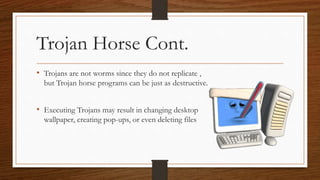 Trojan Horse Cont.
• Trojans are not worms since they do not replicate ,
but Trojan horse programs can be just as destructive.
• Executing Trojans may result in changing desktop
wallpaper, creating pop-ups, or even deleting files
 