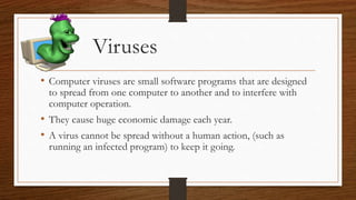 Viruses
• Computer viruses are small software programs that are designed
to spread from one computer to another and to interfere with
computer operation.
• They cause huge economic damage each year.
• A virus cannot be spread without a human action, (such as
running an infected program) to keep it going.
 