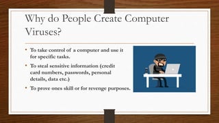 Why do People Create Computer
Viruses?
• To take control of a computer and use it
for specific tasks.
• To steal sensitive information (credit
card numbers, passwords, personal
details, data etc.)
• To prove ones skill or for revenge purposes.
 