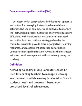 Computer managed instruction (CMI)
A system which can provide administrative support to
instructors for managing instructional materials and
activities.The use of computers and software to manage
the instructional process.CMI is the answer to educations
difficulties with individualisation.Computer-managed
instruction is an instructional strategy whereby the
computer is used to provide learning objectives, learning
resources, and assessmentof learner performance.
Computer-managed instruction (CMI) aids the instructor
in instructional management without actually doing the
teaching.
Definition
According to Radley (1986) Computer should be
used for enabling teachers to manage a learning
environment in which learning is tailored to fit each
students needs and progress is based upon
prescribed levels of achievement.
 