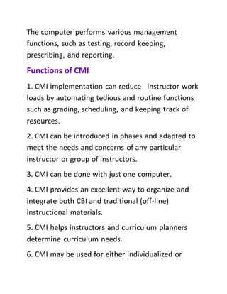 The computer performs various management
functions, such as testing, record keeping,
prescribing, and reporting.
Functions of CMI
1. CMI implementation can reduce instructor work
loads by automating tedious and routine functions
such as grading, scheduling, and keeping track of
resources.
2. CMI can be introduced in phases and adapted to
meet the needs and concerns of any particular
instructor or group of instructors.
3. CMI can be done with just one computer.
4. CMI provides an excellent way to organize and
integrate both CBI and traditional (off-line)
instructional materials.
5. CMI helps instructors and curriculum planners
determine curriculum needs.
6. CMI may be used for either individualized or
 
