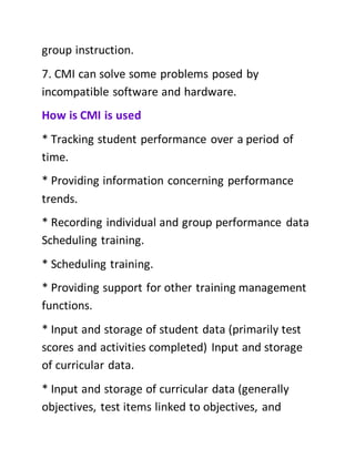 group instruction.
7. CMI can solve some problems posed by
incompatible software and hardware.
How is CMI is used
* Tracking student performance over a period of
time.
* Providing information concerning performance
trends.
* Recording individual and group performance data
Scheduling training.
* Scheduling training.
* Providing support for other training management
functions.
* Input and storage of student data (primarily test
scores and activities completed) Input and storage
of curricular data.
* Input and storage of curricular data (generally
objectives, test items linked to objectives, and
 