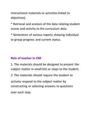 instructional materials or activities linked to
objectives).
* Retrieval and analysis of the data relating student
scores and activity to the curriculum data.
* Generation of various reports showing individual
or group progress and current status.
Role of teacher in CMI
1. The materials should be designed to present the
subject matter in small bits or steps to the student.
2. The materials should require the student to
actively respond to the subject matter by
constructing or selecting answers to questions
over each step.
 