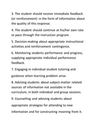 3. The student should receive immediate feedback
(or reinforcement) in the form of information about
the quality of this response.
4. The student should continue at his/her own rate
or pace through the instruction program.
5. Decision-making about appropriate instructional
activities and reinforcement contingence.
6. Monitoring students performance and progress,
supplying appropriate individual performance
feedback.
7. Engaging in individual student tutoring and
guidance when learning problem arise.
8. Advising students about subject-matter related
sources of information not available in the
curriculum, in both individual and group sessions.
9. Counselling and advising students about
appropriate strategies for attending to new
information and for constructing meaning from it.
 