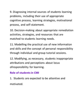9. Diagnosing internal sources of students learning
problems, including their use of appropriate
cognitive process, learning strategies, motivational
process, and self-statement.
10. Decision-making about appropriate remediation
activities, strategies, and resources that are
matched to students learning needs.
11. Modelling the practical use of new information
and skills and the concept of personal responsibility
through individual and group tutorial sessions.
12. Modifying, as necessary, students inappropriate
attributions and perceptions about locus
ofresponsibility for learning.
Role of students in CMI
1. Students are expected to be attentive and
motivated.
 