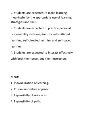 2. Students are expected to make learning
meaningful by the appropriate use of learning
strategies and skills.
3. Students are expected to practice personal
responsibility skills required for self-initiated
learning, self-directed learning and self-paced
learning.
4. Students are expected to interact effectively
with both their peers and their instructors.
Merits
1. Individilization of learning.
2. It is an innovative approach.
3. Expansibilty of resources.
4. Expansibilty of path.
 