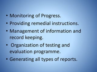 • Monitoring of Progress.
• Providing remedial instructions.
• Management of information and
record keeping.
• Organization of testing and
evaluation programme.
• Generating all types of reports.
 