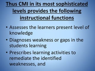 Thus CMI in its most sophisticated
levels provides the following
instructional functions
• Assesses the learners present level of
knowledge
• Diagnoses weakness or gaps in the
students learning
• Prescribes learning activities to
remediate the identified
weaknesses, and
 