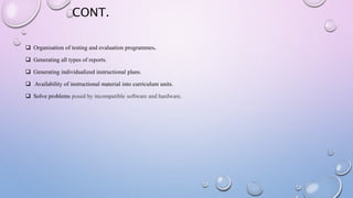 CONT.
 Organisation of testing and evaluation programmes.
 Generating all types of reports.
 Generating individualized instructional plans.
 Availability of instructional material into curriculum units.
 Solve problems posed by incompatible software and hardware.
 
