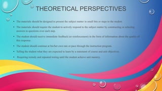 THEORETICAL PERSPECTIVES
• The materials should be designed to present the subject matter in small bits or steps to the student.
• The materials should require the student to actively respond to the subject matter by constructing or selecting
answers to questions over each step.
• The student should receive immediate feedback (or reinforcement) in the form of information about the quality of
this response.
• The student should continue at his/her own rate or pace through the instruction program.
• Telling the student what they are expected to learn by a statement of course and unit objectives.
• Requiring restudy and repeated testing until the student achieve unit mastery.
 