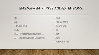 ENGAGEMENT- TYPES AND EXTENSIONS
• xlx
• ppt
• JPEG (or JPG)
• PNG
• PSD – Photoshop Document. ...
• AI – Adobe Illustrator Document.
• (.doc)
• (.htm or .html)
• (.gif and .jpg)
• (.ps)
• (.pdf)
• (.exe)
• Multimedia files
 