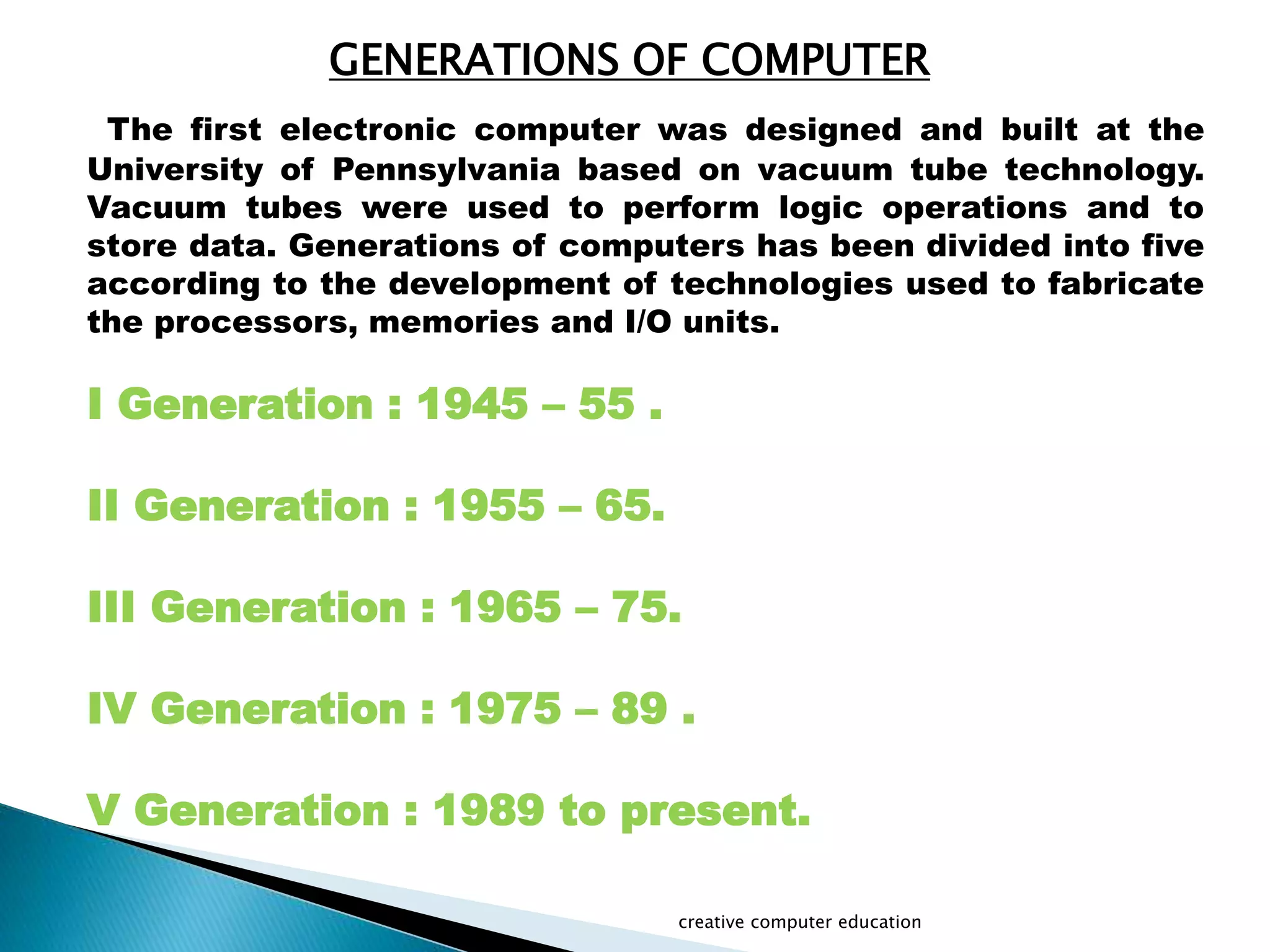 GENERATIONS OF COMPUTER
The first electronic computer was designed and built at the
University of Pennsylvania based on vacuum tube technology.
Vacuum tubes were used to perform logic operations and to
store data. Generations of computers has been divided into five
according to the development of technologies used to fabricate
the processors, memories and I/O units.
I Generation : 1945 – 55 .
II Generation : 1955 – 65.
III Generation : 1965 – 75.
IV Generation : 1975 – 89 .
V Generation : 1989 to present.
creative computer education
 
