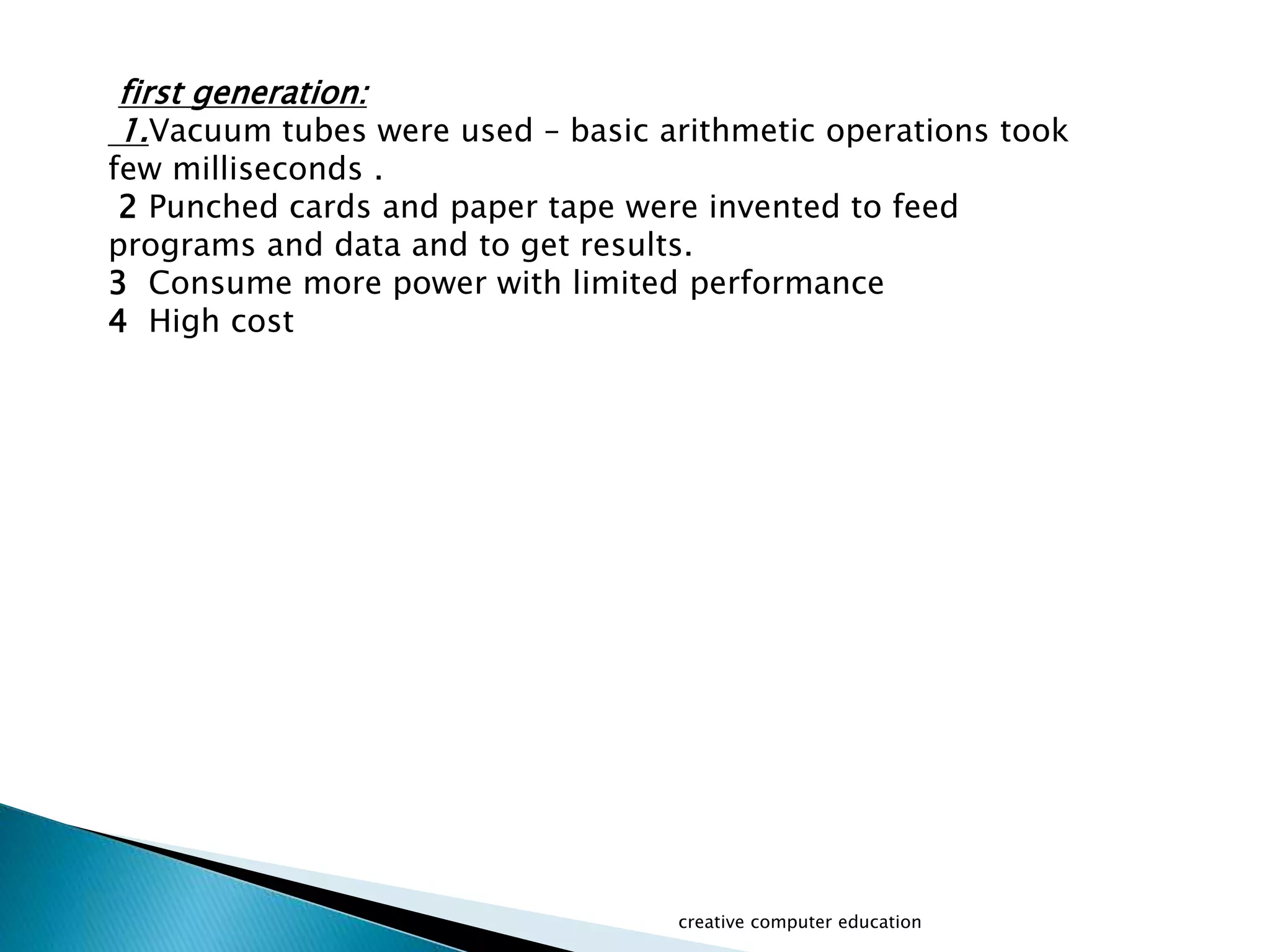 first generation:
1.Vacuum tubes were used – basic arithmetic operations took
few milliseconds .
2 Punched cards and paper tape were invented to feed
programs and data and to get results.
3 Consume more power with limited performance
4 High cost
creative computer education
 
