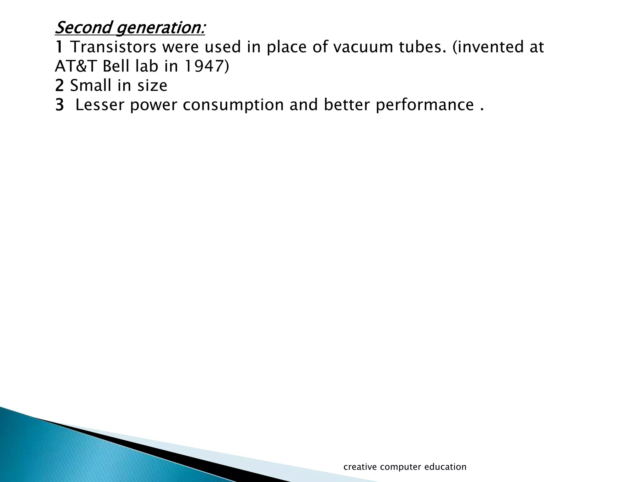 creative computer education
Second generation:
1 Transistors were used in place of vacuum tubes. (invented at
AT&T Bell lab in 1947)
2 Small in size
3 Lesser power consumption and better performance .
 