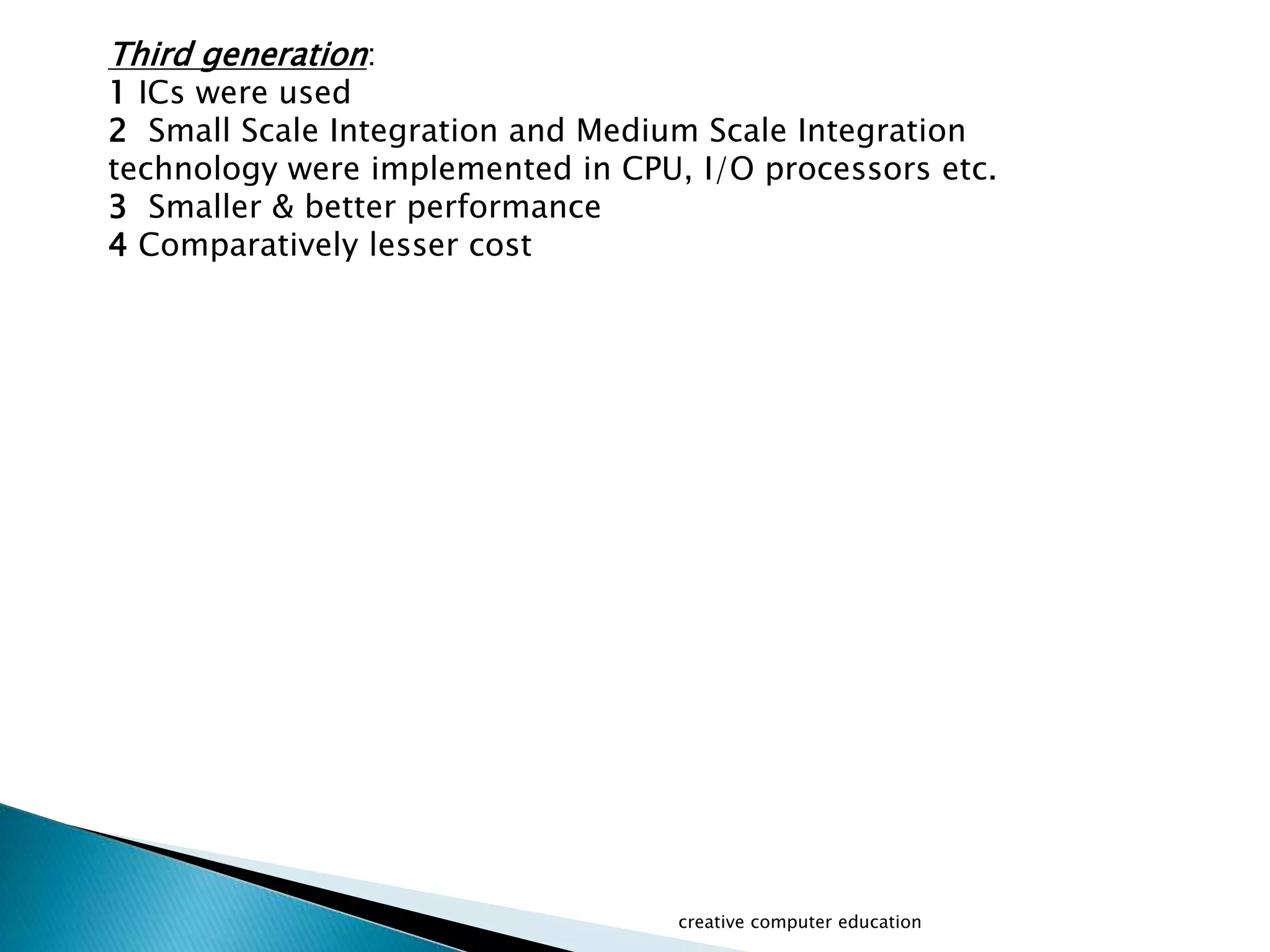 creative computer education
Third generation:
1 ICs were used
2 Small Scale Integration and Medium Scale Integration
technology were implemented in CPU, I/O processors etc.
3 Smaller & better performance
4 Comparatively lesser cost
 