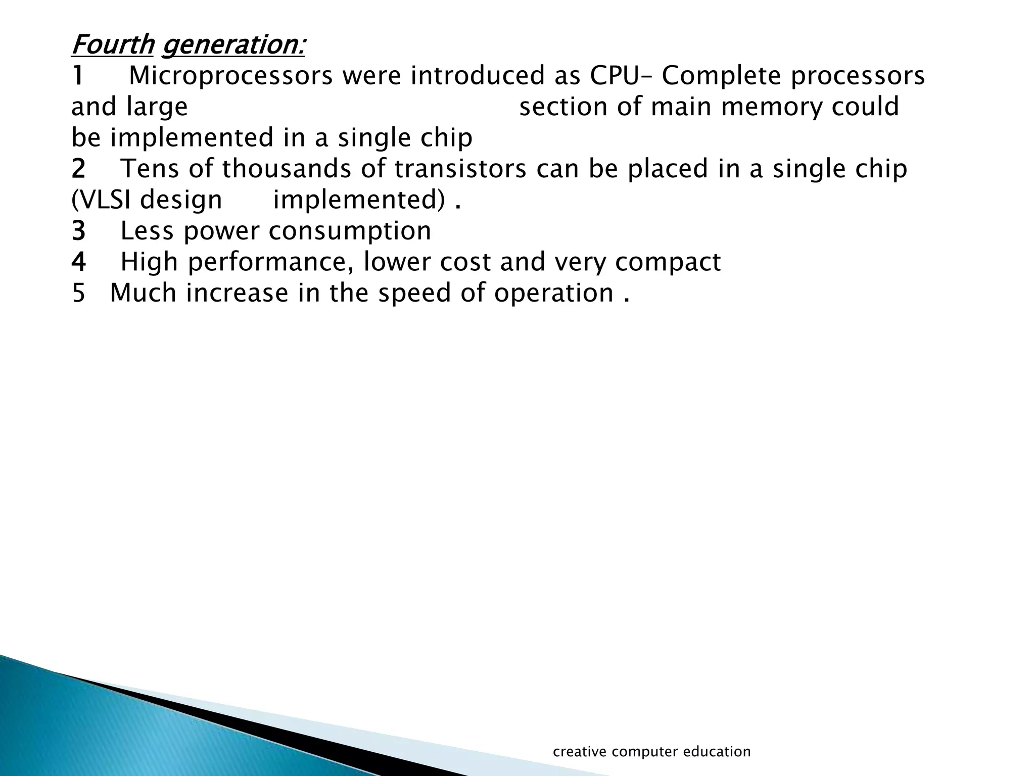 creative computer education
Fourth generation:
1 Microprocessors were introduced as CPU– Complete processors
and large section of main memory could
be implemented in a single chip
2 Tens of thousands of transistors can be placed in a single chip
(VLSI design implemented) .
3 Less power consumption
4 High performance, lower cost and very compact
5 Much increase in the speed of operation .
 