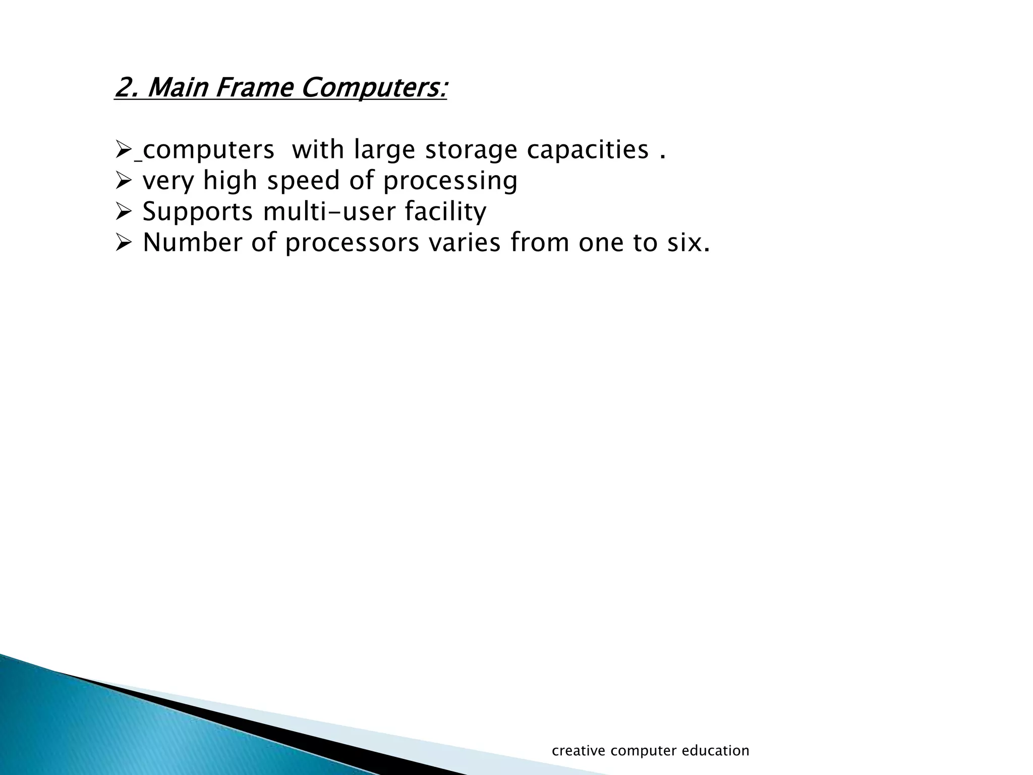 creative computer education
2. Main Frame Computers:
 computers with large storage capacities .
 very high speed of processing
 Supports multi-user facility
 Number of processors varies from one to six.
 