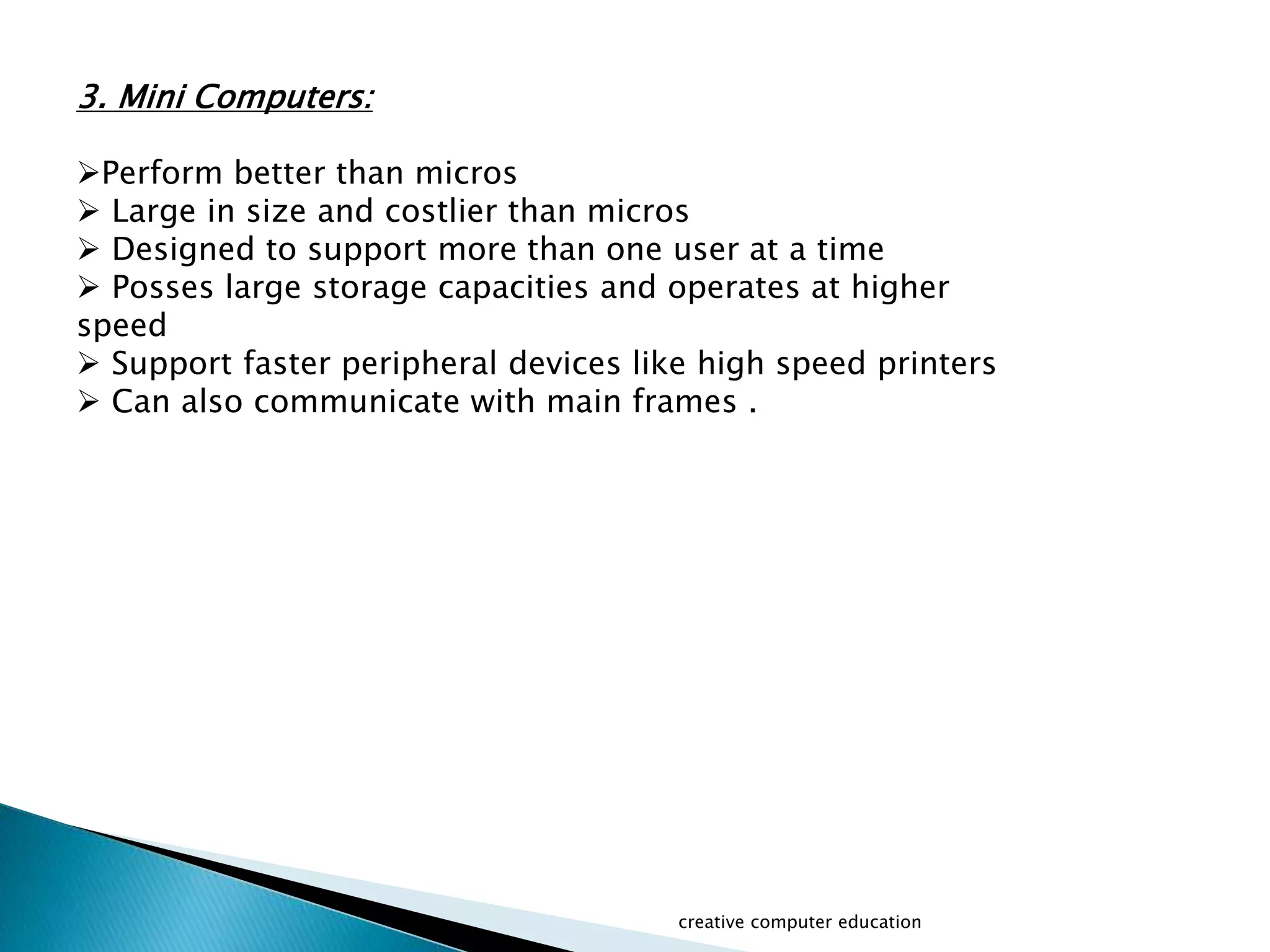 creative computer education
3. Mini Computers:
Perform better than micros
 Large in size and costlier than micros
 Designed to support more than one user at a time
 Posses large storage capacities and operates at higher
speed
 Support faster peripheral devices like high speed printers
 Can also communicate with main frames .
 
