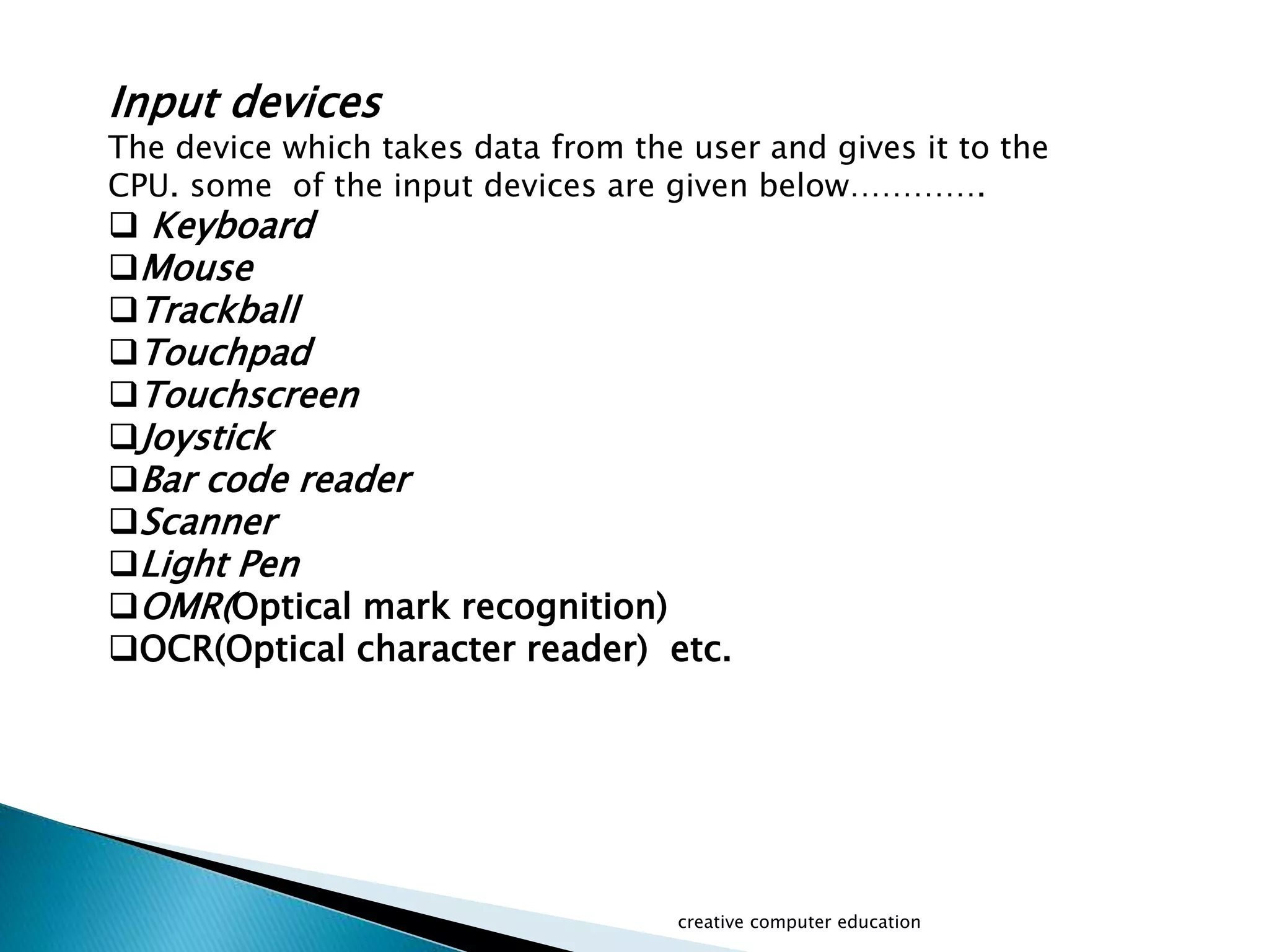 Input devices
The device which takes data from the user and gives it to the
CPU. some of the input devices are given below………….
 Keyboard
Mouse
Trackball
Touchpad
Touchscreen
Joystick
Bar code reader
Scanner
Light Pen
OMR(Optical mark recognition)
OCR(Optical character reader) etc.
creative computer education
 