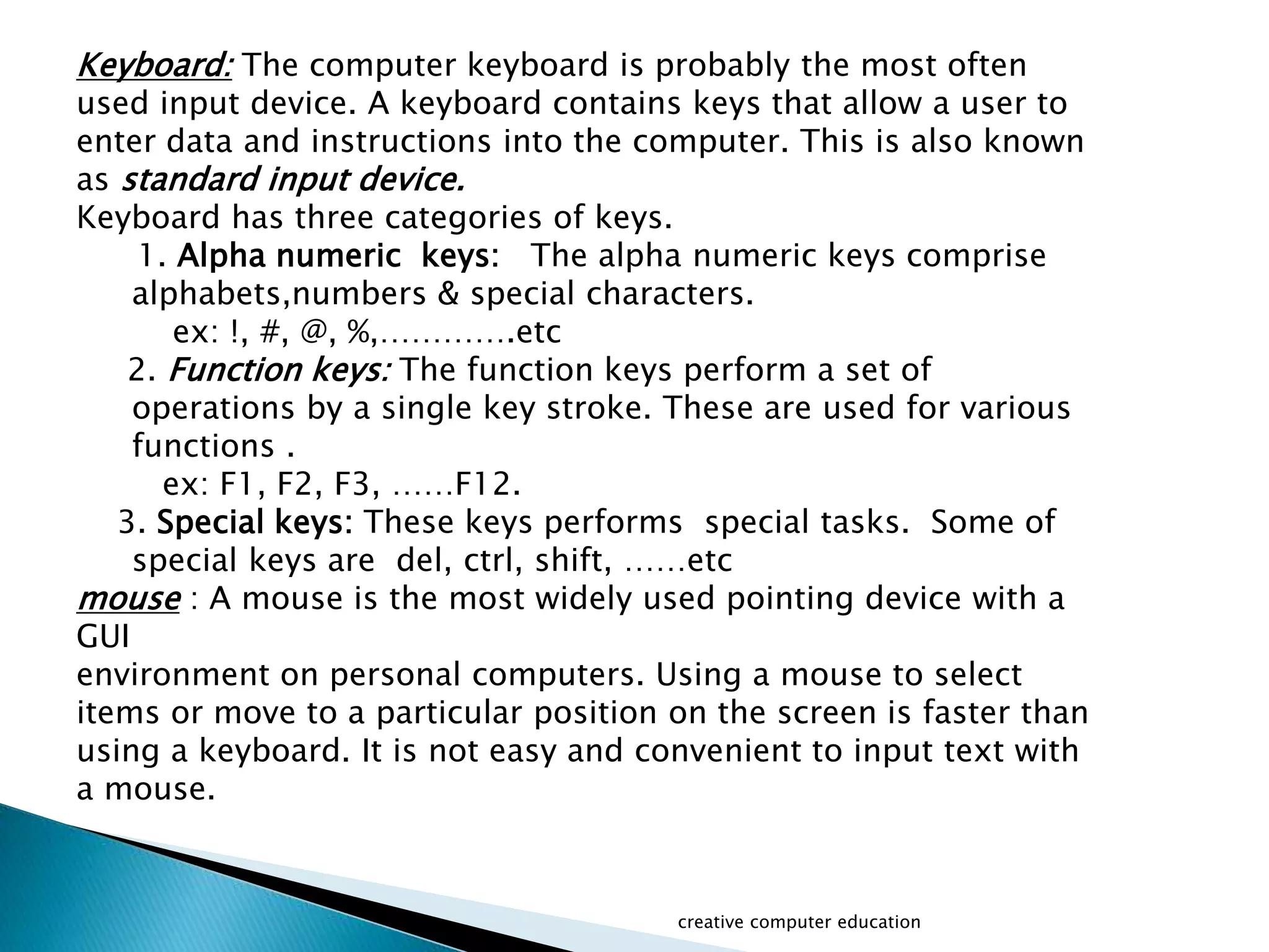 Keyboard: The computer keyboard is probably the most often
used input device. A keyboard contains keys that allow a user to
enter data and instructions into the computer. This is also known
as standard input device.
Keyboard has three categories of keys.
1. Alpha numeric keys: The alpha numeric keys comprise
alphabets,numbers & special characters.
ex: !, #, @, %,………….etc
2. Function keys: The function keys perform a set of
operations by a single key stroke. These are used for various
functions .
ex: F1, F2, F3, ……F12.
3. Special keys: These keys performs special tasks. Some of
special keys are del, ctrl, shift, ……etc
mouse : A mouse is the most widely used pointing device with a
GUI
environment on personal computers. Using a mouse to select
items or move to a particular position on the screen is faster than
using a keyboard. It is not easy and convenient to input text with
a mouse.
creative computer education
 