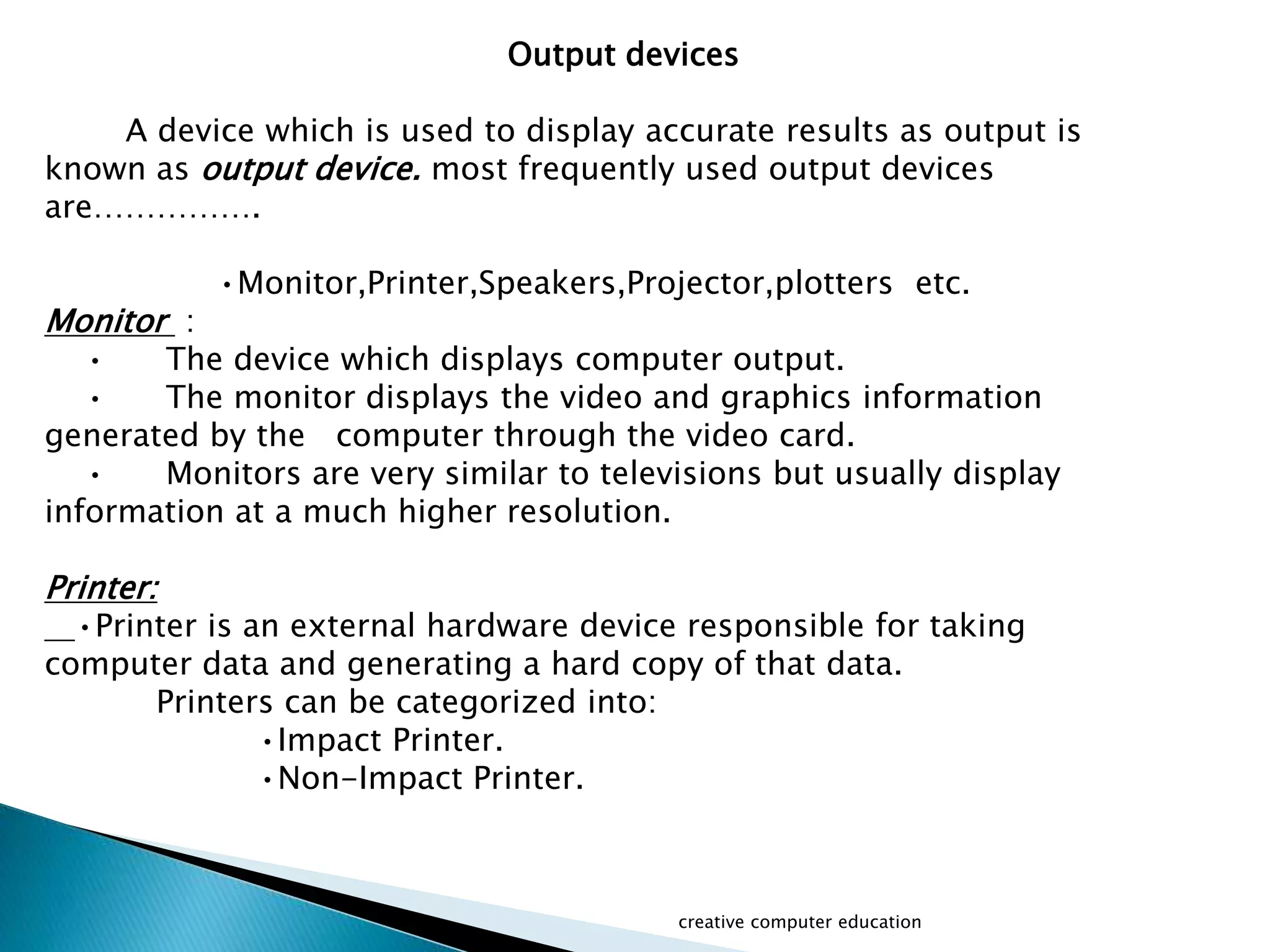 Output devices
A device which is used to display accurate results as output is
known as output device. most frequently used output devices
are…………….
•Monitor,Printer,Speakers,Projector,plotters etc.
Monitor :
• The device which displays computer output.
• The monitor displays the video and graphics information
generated by the computer through the video card.
• Monitors are very similar to televisions but usually display
information at a much higher resolution.
Printer:
•Printer is an external hardware device responsible for taking
computer data and generating a hard copy of that data.
Printers can be categorized into:
•Impact Printer.
•Non-Impact Printer.
creative computer education
 