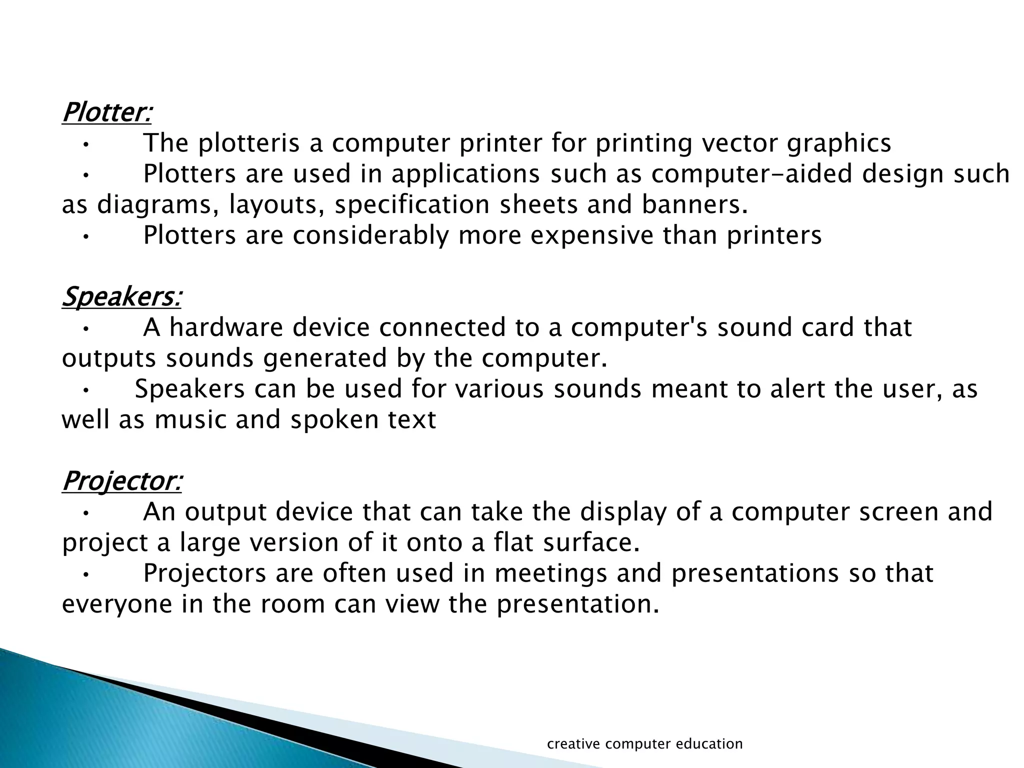 Plotter:
• The plotteris a computer printer for printing vector graphics
• Plotters are used in applications such as computer-aided design such
as diagrams, layouts, specification sheets and banners.
• Plotters are considerably more expensive than printers
Speakers:
• A hardware device connected to a computer's sound card that
outputs sounds generated by the computer.
• Speakers can be used for various sounds meant to alert the user, as
well as music and spoken text
Projector:
• An output device that can take the display of a computer screen and
project a large version of it onto a flat surface.
• Projectors are often used in meetings and presentations so that
everyone in the room can view the presentation.
creative computer education
 