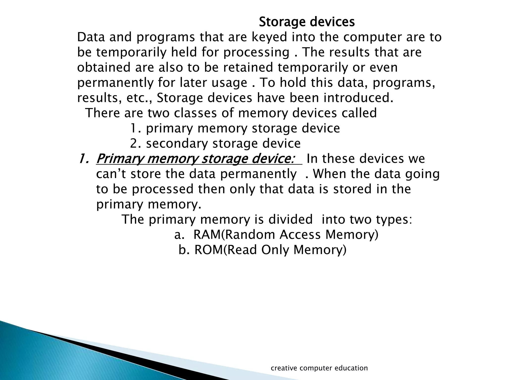 Storage devices
Data and programs that are keyed into the computer are to
be temporarily held for processing . The results that are
obtained are also to be retained temporarily or even
permanently for later usage . To hold this data, programs,
results, etc., Storage devices have been introduced.
There are two classes of memory devices called
1. primary memory storage device
2. secondary storage device
1. Primary memory storage device: In these devices we
can’t store the data permanently . When the data going
to be processed then only that data is stored in the
primary memory.
The primary memory is divided into two types:
a. RAM(Random Access Memory)
b. ROM(Read Only Memory)
creative computer education
 