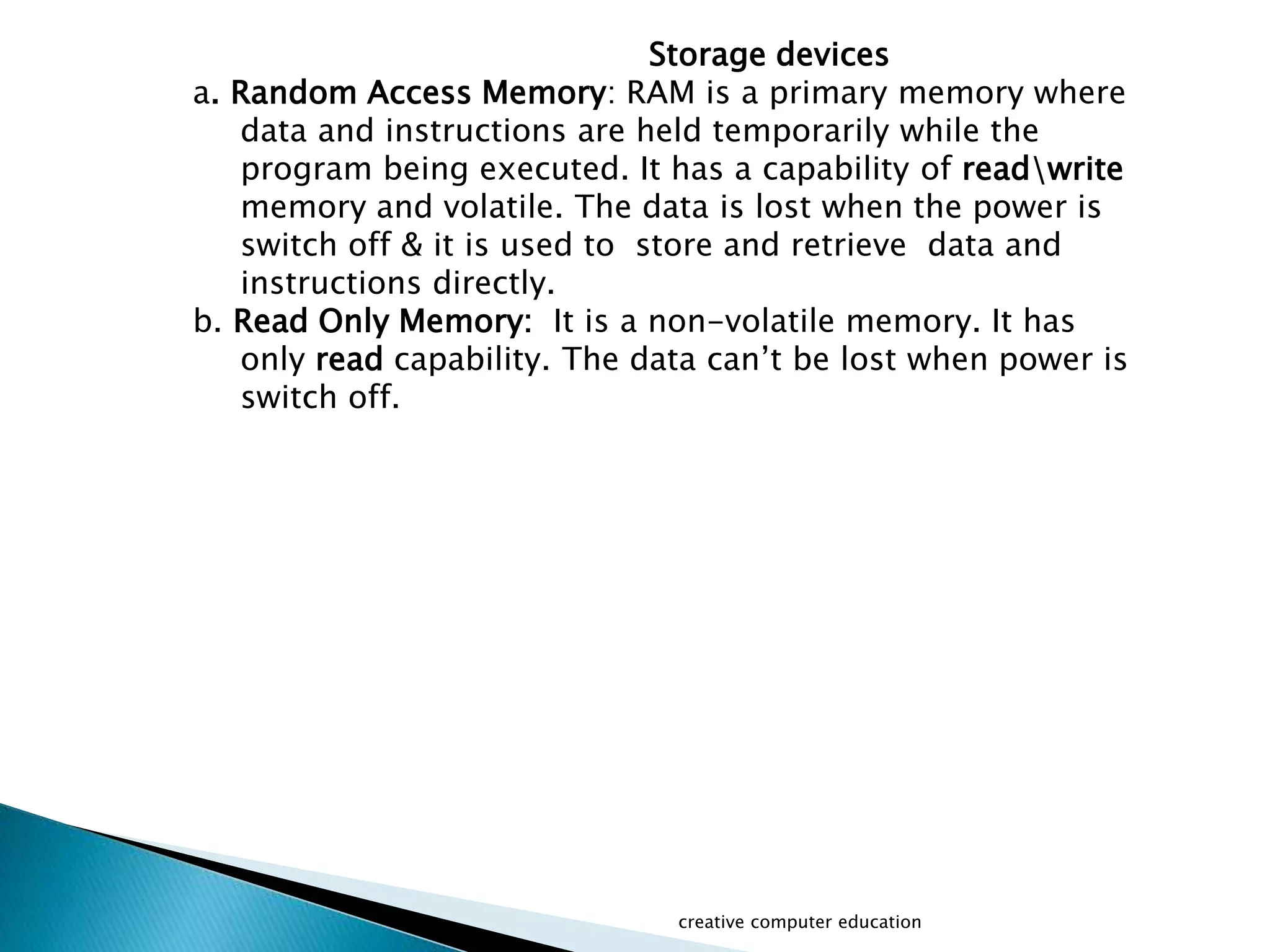 creative computer education
Storage devices
a. Random Access Memory: RAM is a primary memory where
data and instructions are held temporarily while the
program being executed. It has a capability of readwrite
memory and volatile. The data is lost when the power is
switch off & it is used to store and retrieve data and
instructions directly.
b. Read Only Memory: It is a non-volatile memory. It has
only read capability. The data can’t be lost when power is
switch off.
 