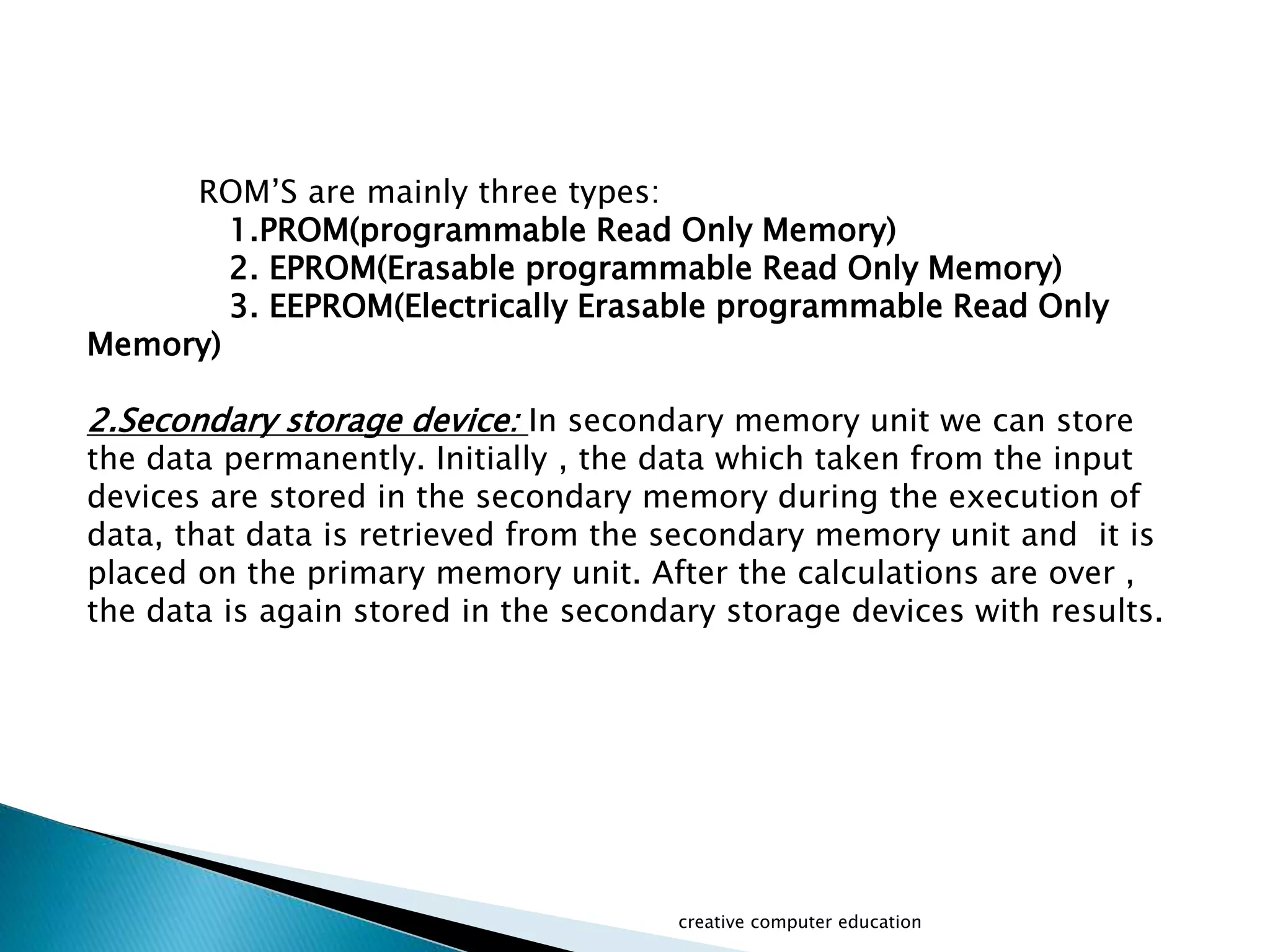 ROM’S are mainly three types:
1.PROM(programmable Read Only Memory)
2. EPROM(Erasable programmable Read Only Memory)
3. EEPROM(Electrically Erasable programmable Read Only
Memory)
2.Secondary storage device: In secondary memory unit we can store
the data permanently. Initially , the data which taken from the input
devices are stored in the secondary memory during the execution of
data, that data is retrieved from the secondary memory unit and it is
placed on the primary memory unit. After the calculations are over ,
the data is again stored in the secondary storage devices with results.
creative computer education
 
