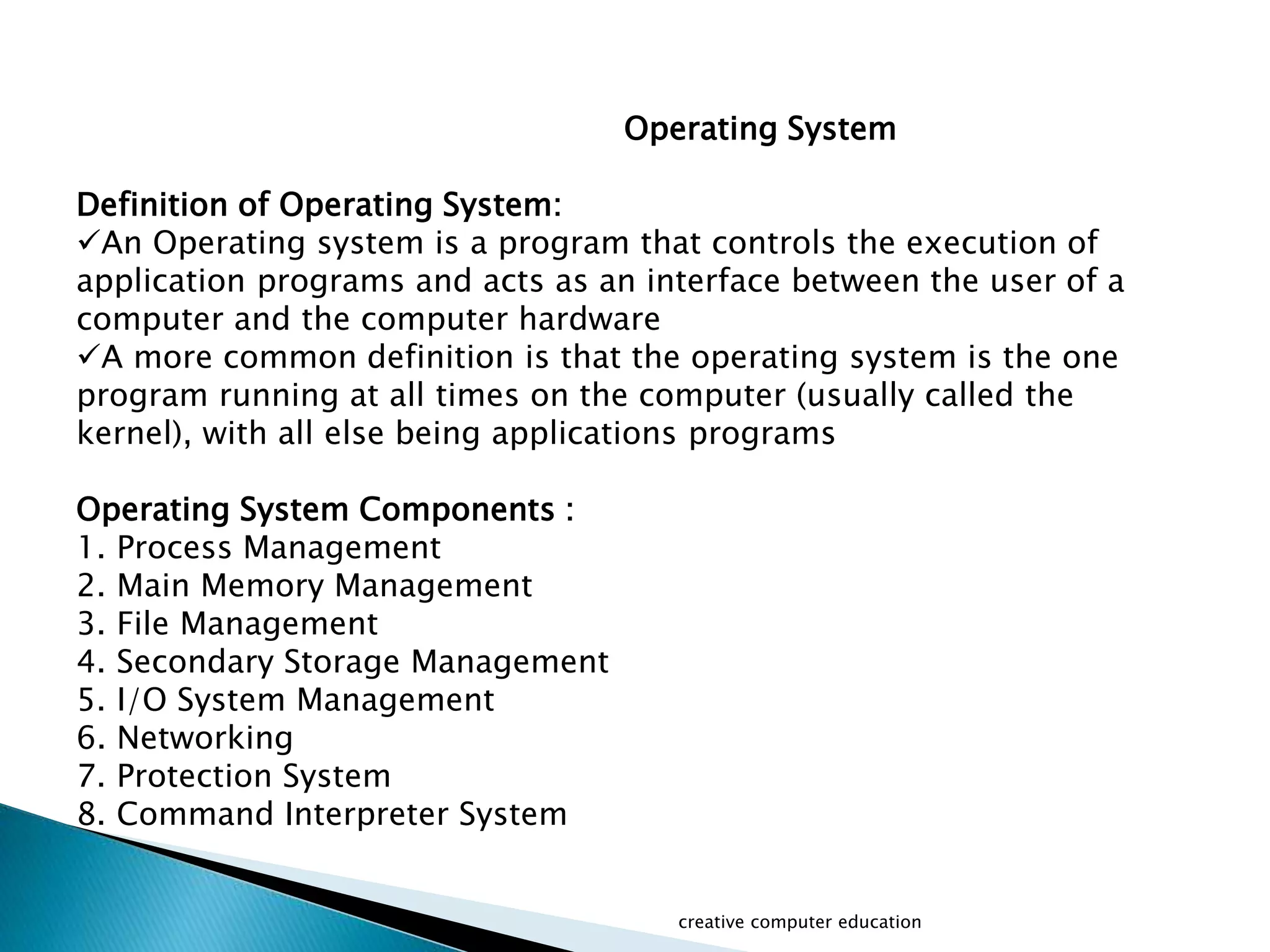 Operating System
Definition of Operating System:
An Operating system is a program that controls the execution of
application programs and acts as an interface between the user of a
computer and the computer hardware
A more common definition is that the operating system is the one
program running at all times on the computer (usually called the
kernel), with all else being applications programs
Operating System Components :
1. Process Management
2. Main Memory Management
3. File Management
4. Secondary Storage Management
5. I/O System Management
6. Networking
7. Protection System
8. Command Interpreter System
creative computer education
 