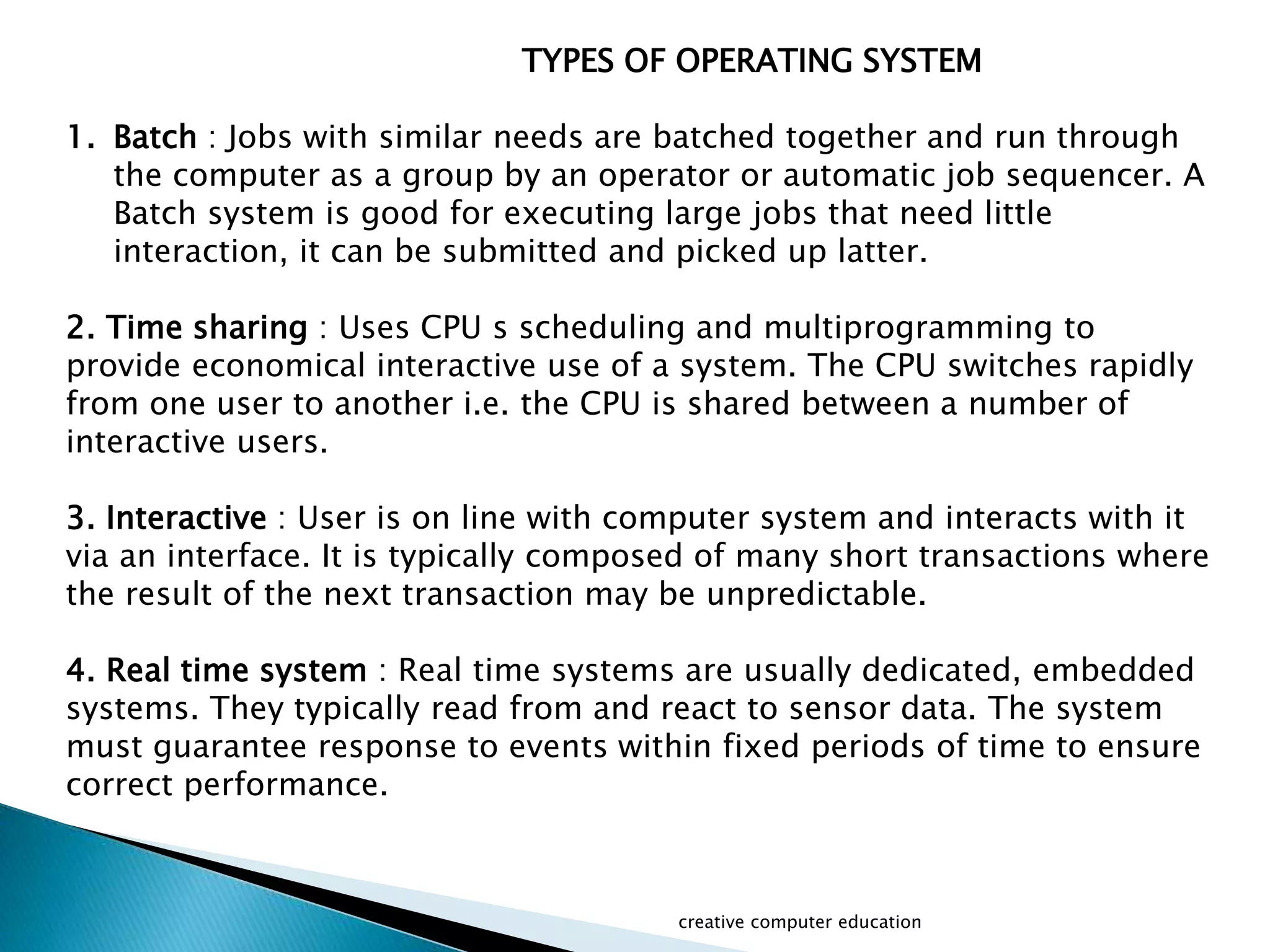 TYPES OF OPERATING SYSTEM
1. Batch : Jobs with similar needs are batched together and run through
the computer as a group by an operator or automatic job sequencer. A
Batch system is good for executing large jobs that need little
interaction, it can be submitted and picked up latter.
2. Time sharing : Uses CPU s scheduling and multiprogramming to
provide economical interactive use of a system. The CPU switches rapidly
from one user to another i.e. the CPU is shared between a number of
interactive users.
3. Interactive : User is on line with computer system and interacts with it
via an interface. It is typically composed of many short transactions where
the result of the next transaction may be unpredictable.
4. Real time system : Real time systems are usually dedicated, embedded
systems. They typically read from and react to sensor data. The system
must guarantee response to events within fixed periods of time to ensure
correct performance.
creative computer education
 