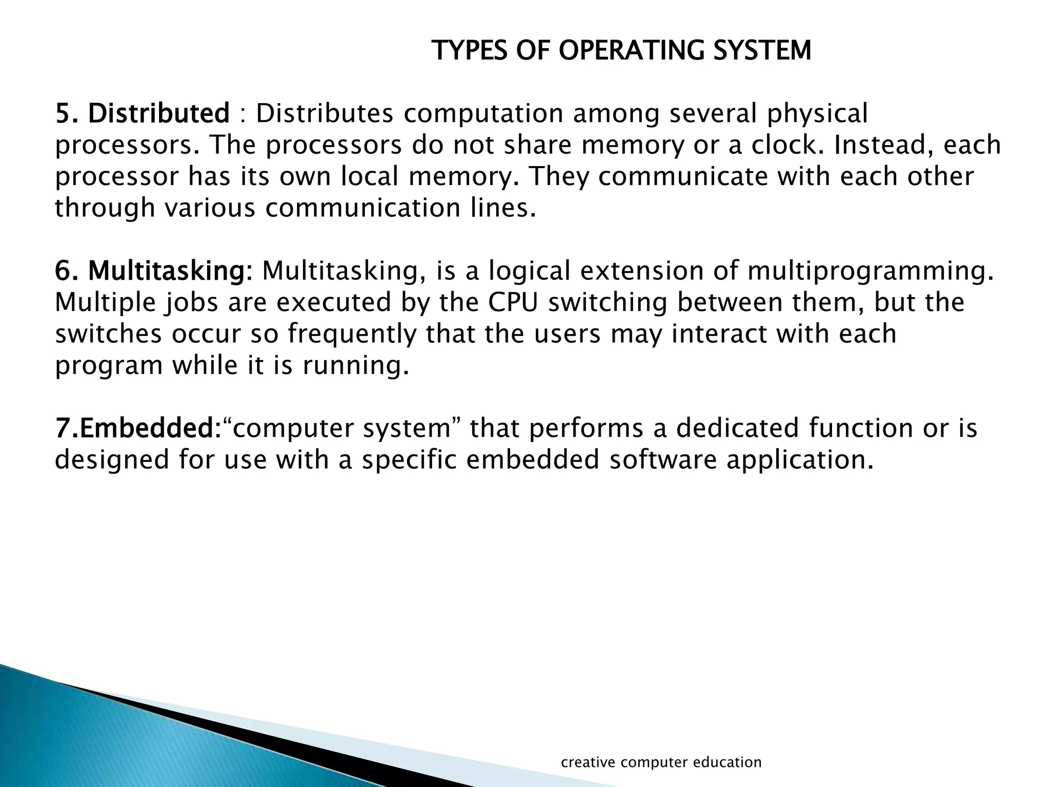 creative computer education
TYPES OF OPERATING SYSTEM
5. Distributed : Distributes computation among several physical
processors. The processors do not share memory or a clock. Instead, each
processor has its own local memory. They communicate with each other
through various communication lines.
6. Multitasking: Multitasking, is a logical extension of multiprogramming.
Multiple jobs are executed by the CPU switching between them, but the
switches occur so frequently that the users may interact with each
program while it is running.
7.Embedded:“computer system” that performs a dedicated function or is
designed for use with a specific embedded software application.
 