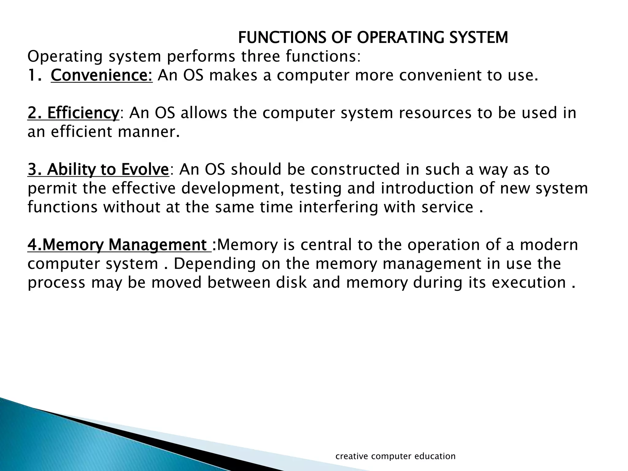 FUNCTIONS OF OPERATING SYSTEM
Operating system performs three functions:
1. Convenience: An OS makes a computer more convenient to use.
2. Efficiency: An OS allows the computer system resources to be used in
an efficient manner.
3. Ability to Evolve: An OS should be constructed in such a way as to
permit the effective development, testing and introduction of new system
functions without at the same time interfering with service .
4.Memory Management :Memory is central to the operation of a modern
computer system . Depending on the memory management in use the
process may be moved between disk and memory during its execution .
creative computer education
 