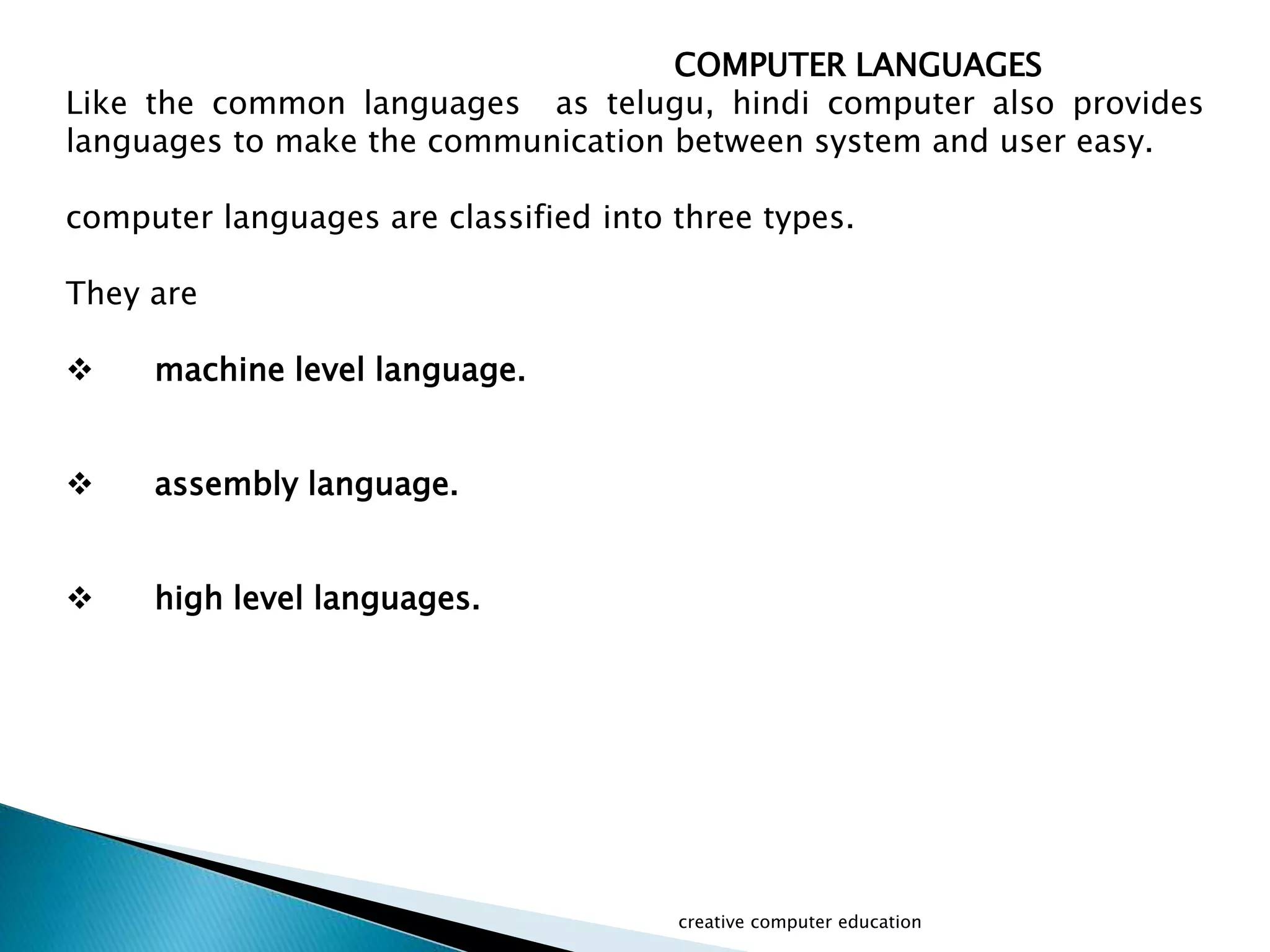 COMPUTER LANGUAGES
Like the common languages as telugu, hindi computer also provides
languages to make the communication between system and user easy.
computer languages are classified into three types.
They are
 machine level language.
 assembly language.
 high level languages.
creative computer education
 