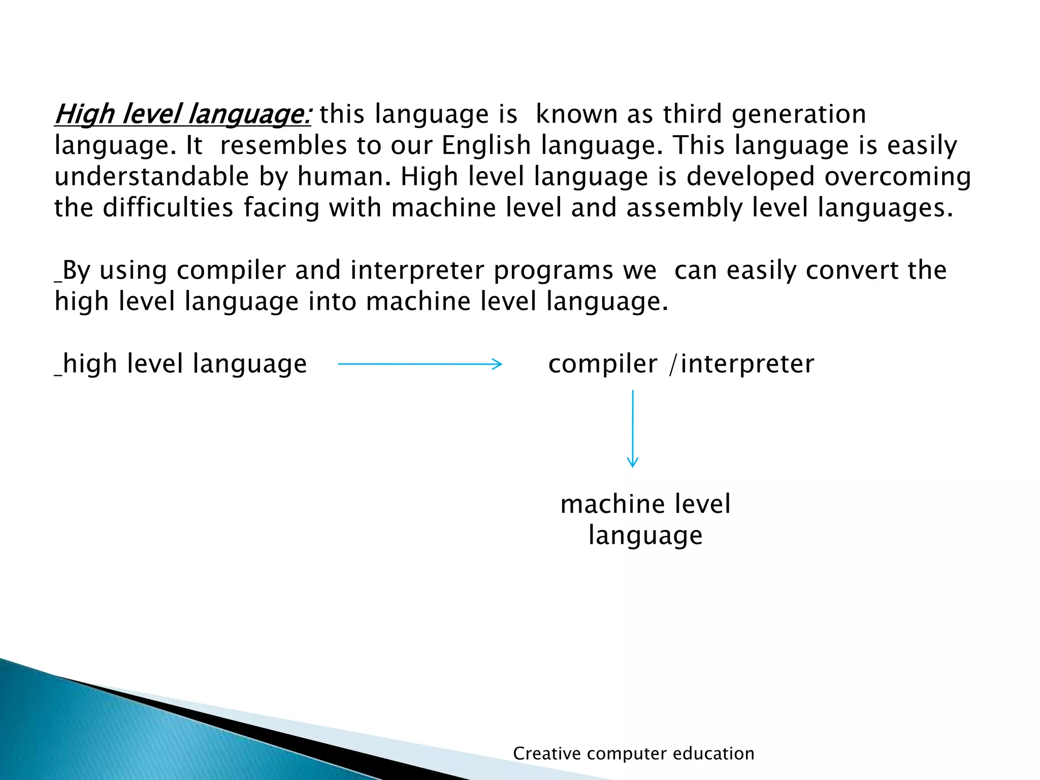 High level language: this language is known as third generation
language. It resembles to our English language. This language is easily
understandable by human. High level language is developed overcoming
the difficulties facing with machine level and assembly level languages.
By using compiler and interpreter programs we can easily convert the
high level language into machine level language.
high level language compiler /interpreter
Creative computer education
machine level
language
 