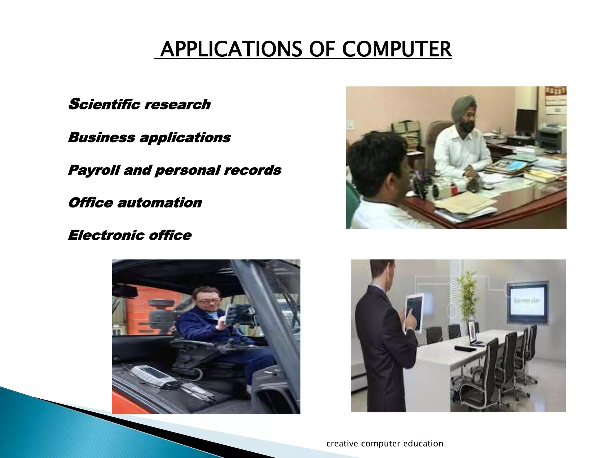 APPLICATIONS OF COMPUTER
Scientific research
Business applications
Payroll and personal records
Office automation
Electronic office
creative computer education
 