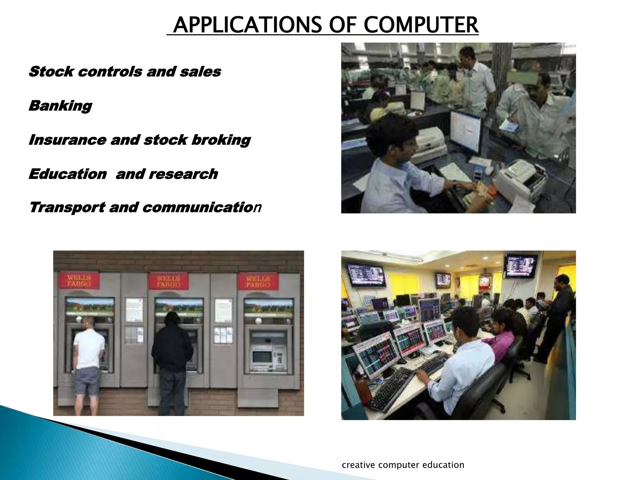 creative computer education
Stock controls and sales
Banking
Insurance and stock broking
Education and research
Transport and communication
APPLICATIONS OF COMPUTER
 