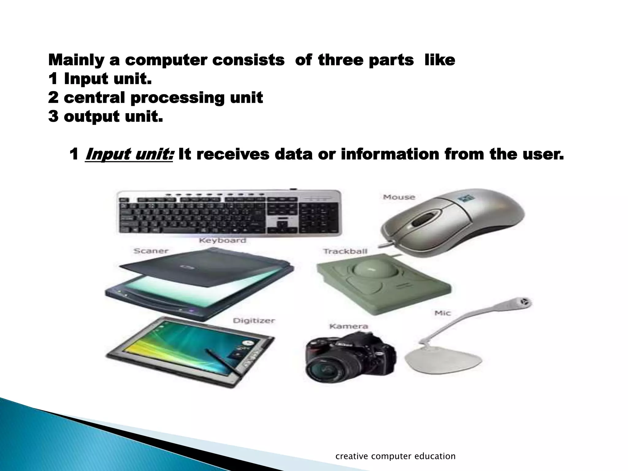 Mainly a computer consists of three parts like
1 Input unit.
2 central processing unit
3 output unit.
1 Input unit: It receives data or information from the user.
creative computer education
 