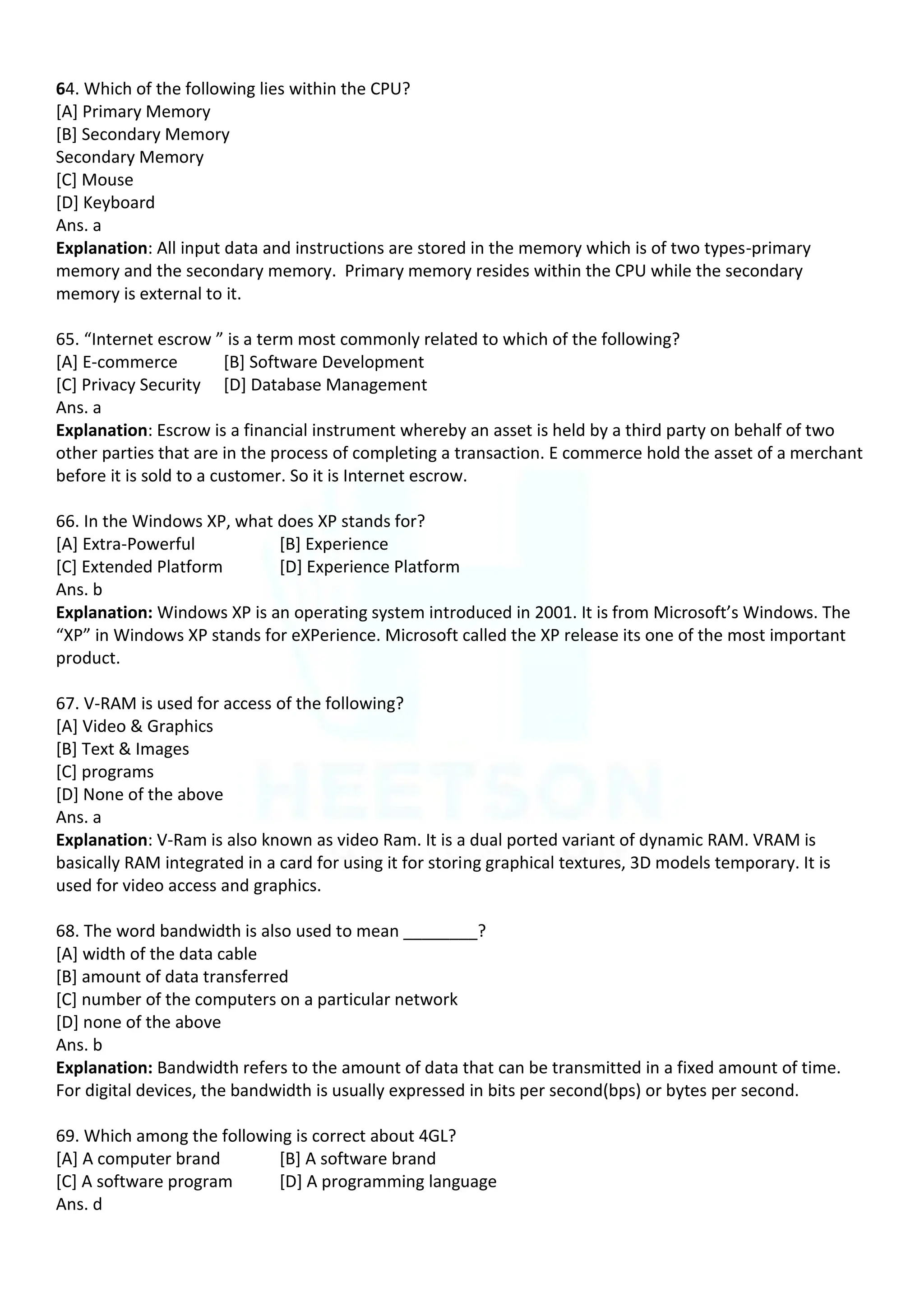 64. Which of the following lies within the CPU?
[A] Primary Memory
[B] Secondary Memory
Secondary Memory
[C] Mouse
[D] Keyboard
Ans. a
Explanation: All input data and instructions are stored in the memory which is of two types-primary
memory and the secondary memory. Primary memory resides within the CPU while the secondary
memory is external to it.
65. “Internet escrow ” is a term most commonly related to which of the following?
[A] E-commerce [B] Software Development
[C] Privacy Security [D] Database Management
Ans. a
Explanation: Escrow is a financial instrument whereby an asset is held by a third party on behalf of two
other parties that are in the process of completing a transaction. E commerce hold the asset of a merchant
before it is sold to a customer. So it is Internet escrow.
66. In the Windows XP, what does XP stands for?
[A] Extra-Powerful [B] Experience
[C] Extended Platform [D] Experience Platform
Ans. b
Explanation: Windows XP is an operating system introduced in 2001. It is from Microsoft’s Windows. The
“XP” in Windows XP stands for eXPerience. Microsoft called the XP release its one of the most important
product.
67. V-RAM is used for access of the following?
[A] Video & Graphics
[B] Text & Images
[C] programs
[D] None of the above
Ans. a
Explanation: V-Ram is also known as video Ram. It is a dual ported variant of dynamic RAM. VRAM is
basically RAM integrated in a card for using it for storing graphical textures, 3D models temporary. It is
used for video access and graphics.
68. The word bandwidth is also used to mean ________?
[A] width of the data cable
[B] amount of data transferred
[C] number of the computers on a particular network
[D] none of the above
Ans. b
Explanation: Bandwidth refers to the amount of data that can be transmitted in a fixed amount of time.
For digital devices, the bandwidth is usually expressed in bits per second(bps) or bytes per second.
69. Which among the following is correct about 4GL?
[A] A computer brand [B] A software brand
[C] A software program [D] A programming language
Ans. d
 